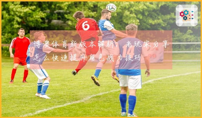 博澳体育新版本解析：老玩家分享怎么快速提升角色战力技巧