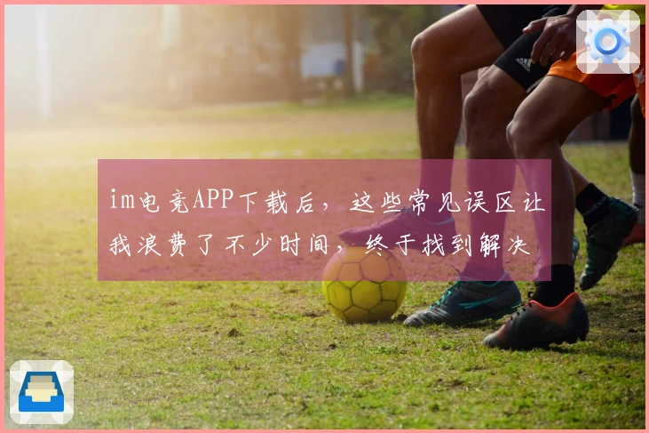 im电竞APP下载后，这些常见误区让我浪费了不少时间，终于找到解决方案