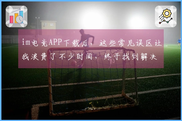 im电竞APP下载后，这些常见误区让我浪费了不少时间，终于找到解决方案
