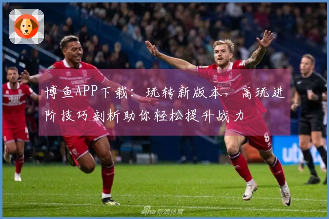 博鱼APP下载：玩转新版本，高玩进阶技巧剖析助你轻松提升战力