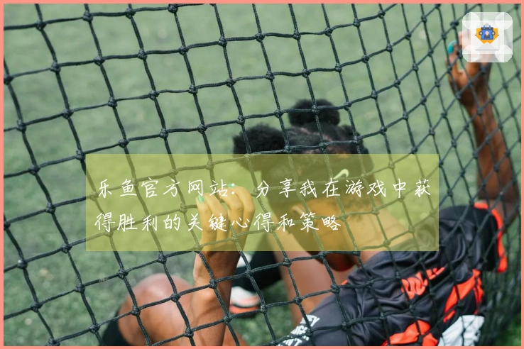 乐鱼官方网站：分享我在游戏中获得胜利的关键心得和策略
