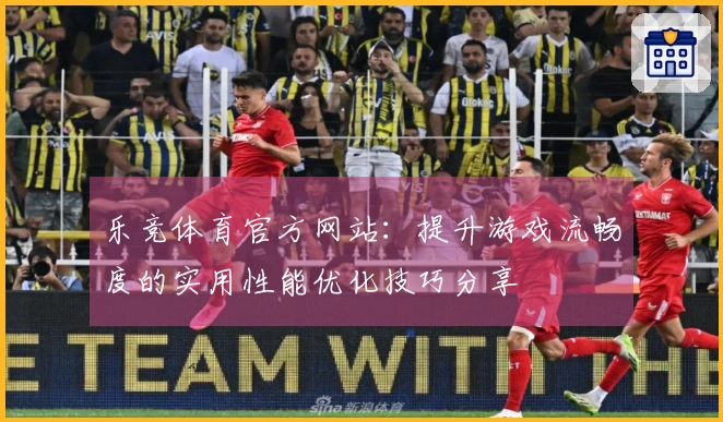 乐竞体育官方网站：提升游戏流畅度的实用性能优化技巧分享