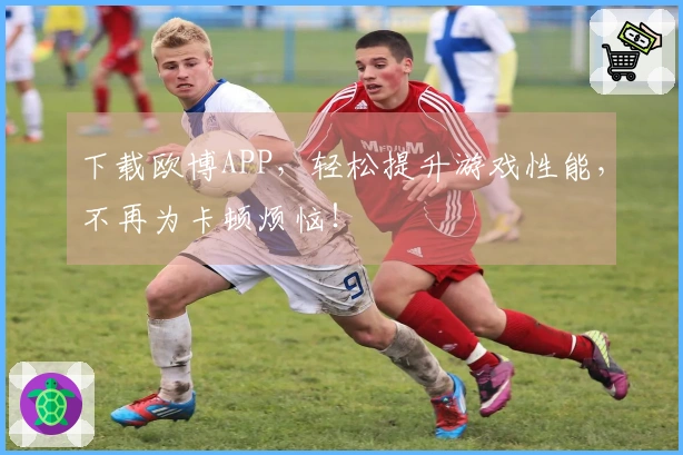 下载欧博APP，轻松提升游戏性能，不再为卡顿烦恼！