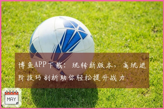 博鱼APP下载:玩转新版本,高玩进阶技巧剖析助你轻松提升战力